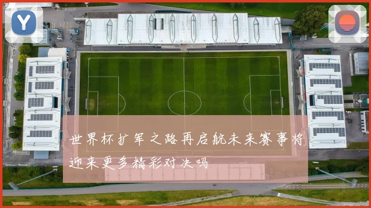 世界杯扩军之路再启航未来赛事将迎来更多精彩对决吗