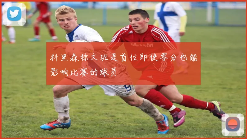 科里森称文班是首位即使零分也能影响比赛的球员