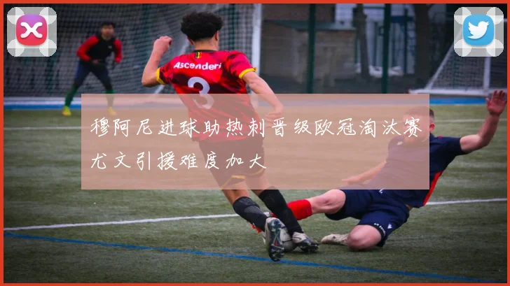 穆阿尼进球助热刺晋级欧冠淘汰赛尤文引援难度加大