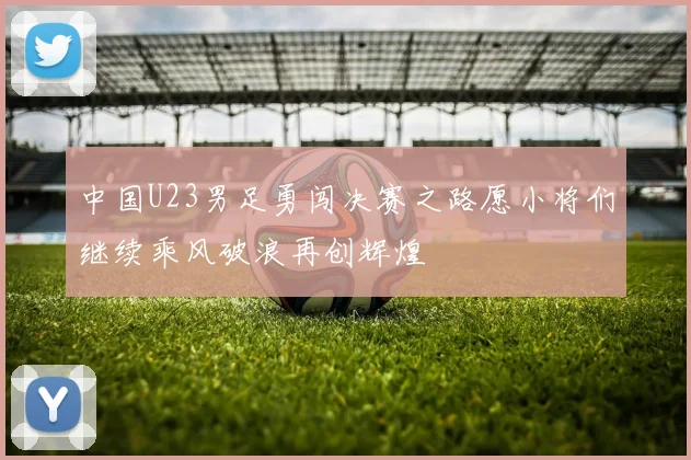 中国U23男足勇闯决赛之路愿小将们继续乘风破浪再创辉煌
