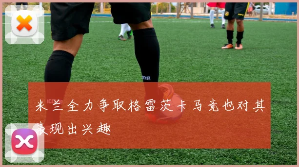 米兰全力争取格雷茨卡马竞也对其表现出兴趣