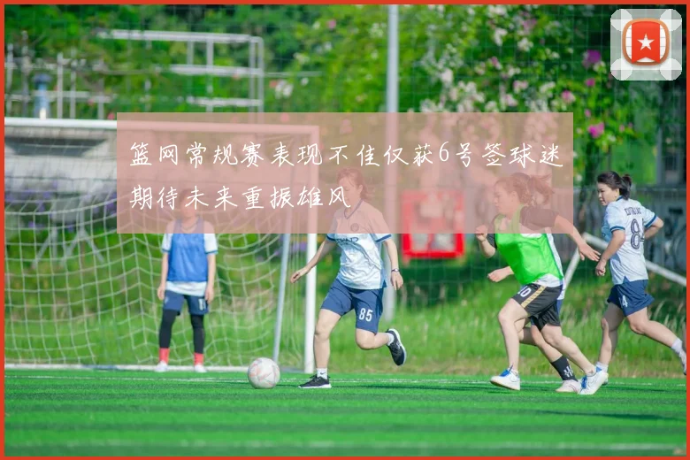 篮网常规赛表现不佳仅获6号签球迷期待未来重振雄风